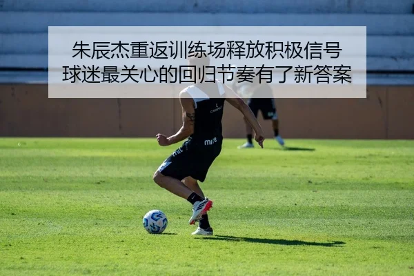 朱辰杰重返训练场释放积极信号 球迷最关心的回归节奏有了新答案